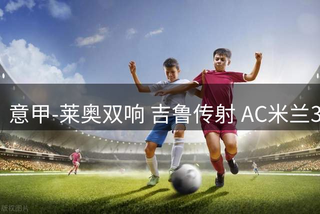 意甲-莱奥双响 吉鲁传射 AC米兰3-2力擒国际米兰